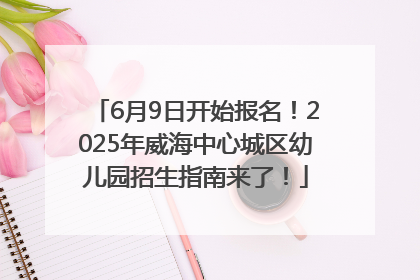 6月9日开始报名！2025年威海中心城区幼儿园招生指南来了！