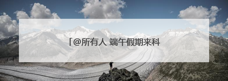 @所有人 端午假期来科技馆体验多彩的主题活动